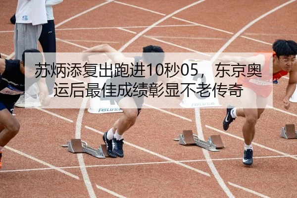 苏炳添复出跑进10秒05，东京奥运后最佳成绩彰显不老传奇