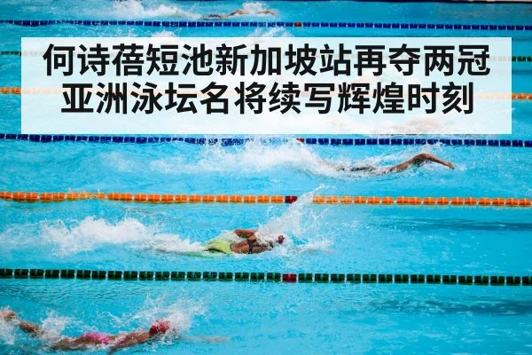 何诗蓓短池新加坡站再夺两冠 亚洲泳坛名将续写辉煌时刻