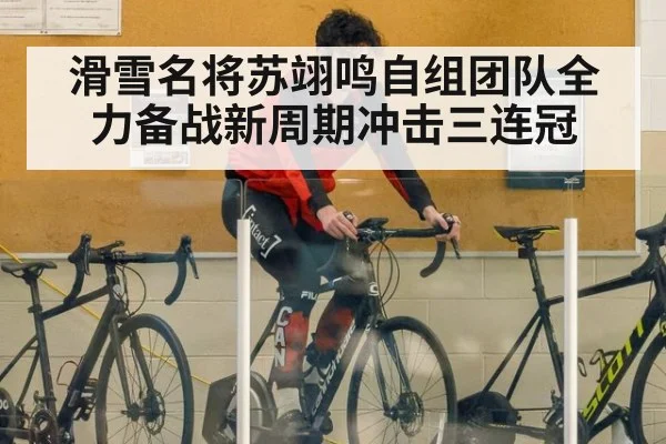 滑雪名将苏翊鸣自组团队全力备战新周期冲击三连冠