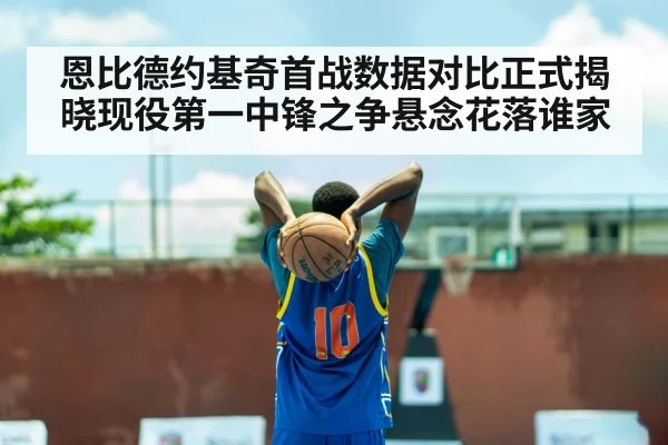 恩比德约基奇首战数据对比正式揭晓现役第一中锋之争悬念花落谁家